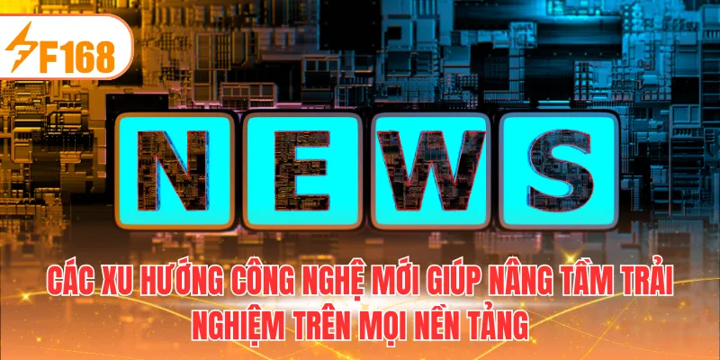 Các xu hướng công nghệ mới giúp nâng tầm trải nghiệm trên mọi nền tảng